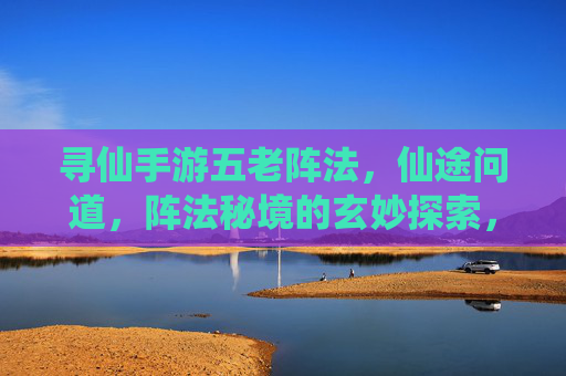 寻仙手游五老阵法,仙途问道,阵法秘境的玄妙探索,寻仙手游五老阵法,仙途问道,探秘阵法秘境的玄妙