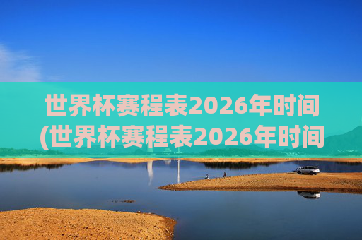世界杯赛程表2026年时间(世界杯赛程表2026年时间表)2026年世界杯赛程表,完整时间安排