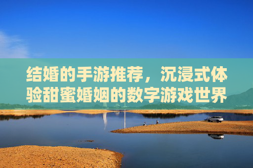 结婚的手游推荐，沉浸式体验甜蜜婚姻的数字游戏世界