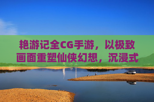 艳游记全CG手游,以极致画面重塑仙侠幻想,沉浸式体验古风浪漫之旅,艳游记全CG手游,以极致画面重塑仙侠幻想,沉浸式体验古风浪漫之旅