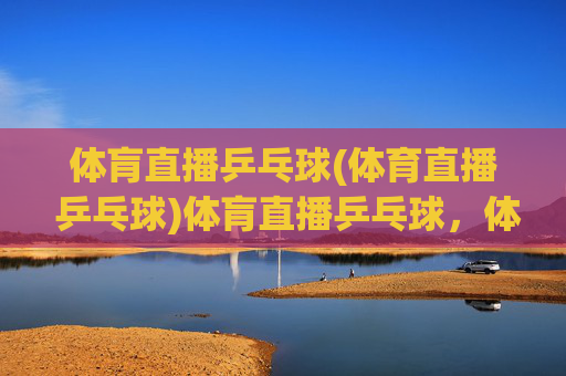 体肓直播乒乓球(体育直播 乒乓球)体肓直播乒乓球,体育赛事直播,即时观看精彩乒乓对决