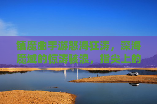 镇魔曲手游怒海狂涛,深海魔域的惊涛骇浪,指尖上的修仙新章,镇魔曲手游怒海狂涛,深海魔域惊涛骇浪,指尖上的修仙新章