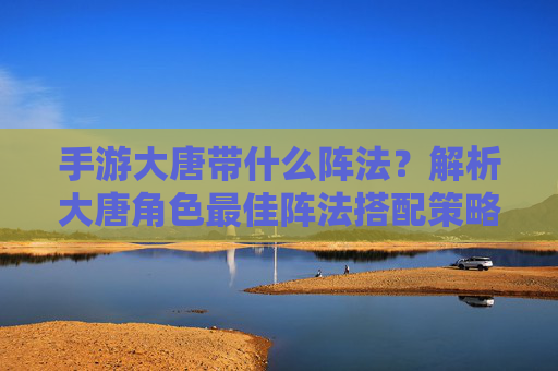 手游大唐带什么阵法？解析大唐角色最佳阵法搭配策略，手游大唐角色最佳阵法搭配策略解析，带什么阵法更优？