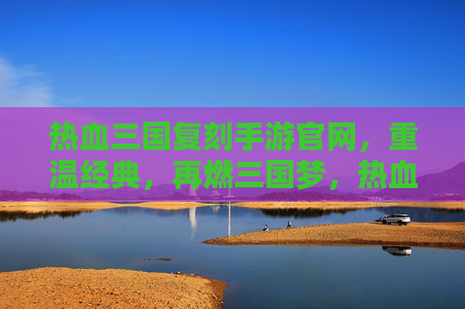 热血三国复刻手游官网，重温经典，再燃三国梦，热血三国复刻手游官网，重温经典，再燃三国梦