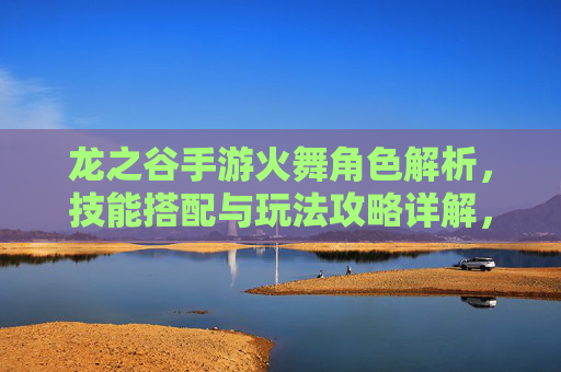 龙之谷手游火舞角色解析，技能搭配与玩法攻略详解，龙之谷手游火舞角色解析，技能搭配与玩法攻略详解
