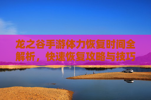龙之谷手游体力恢复时间全解析，快速恢复攻略与技巧