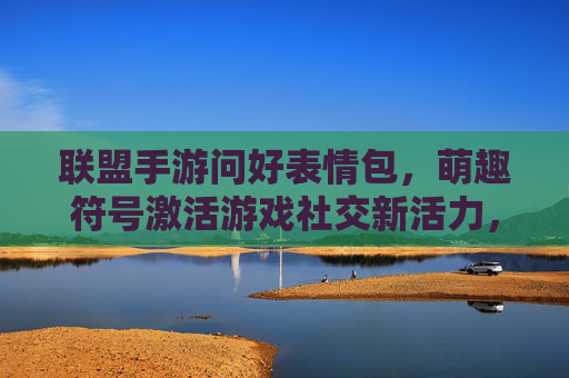 联盟手游问好表情包，萌趣符号激活游戏社交新活力，联盟手游问好表情包，萌趣符号激活游戏社交新活力