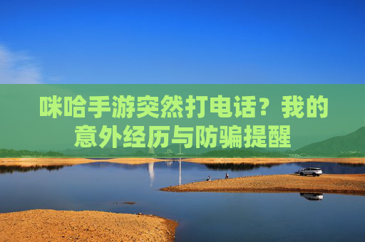 咪哈手游突然打电话?我的意外经历与防骗提醒
