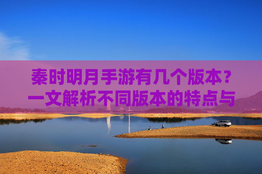 秦时明月手游有几个版本？一文解析不同版本的特点与区别，秦时明月手游有几个版本？一文解析不同版本的特点与区别