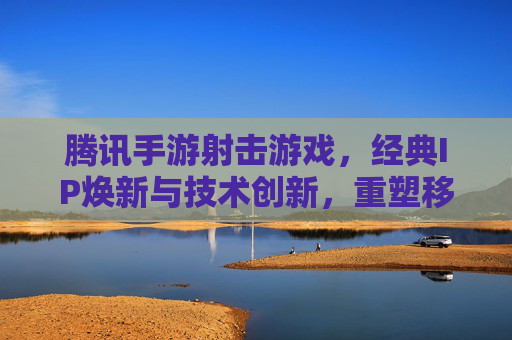 腾讯手游射击游戏,经典IP焕新与技术创新,重塑移动端射击新格局