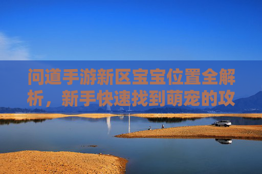 问道手游新区宝宝位置全解析,新手快速找到萌宠的攻略指南,问道手游新区宝宝位置全解析,新手快速找到萌宠的攻略指南