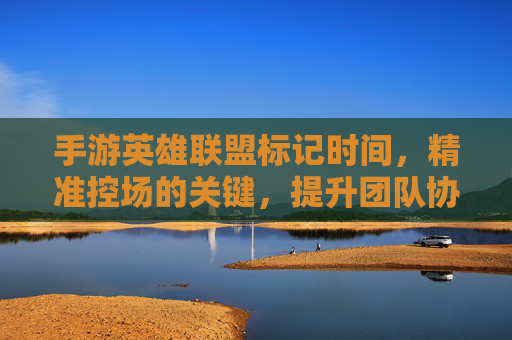 手游英雄联盟标记时间，精准控场的关键，提升团队协作的利器，手游英雄联盟标记时间，精准控场的关键，提升团队协作的利器