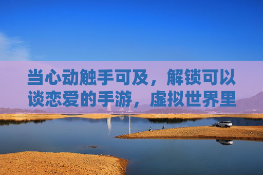 当心动触手可及，解锁可以谈恋爱的手游，虚拟世界里的浪漫，如何成为现实中的温暖，当心动触手可及，解锁可以谈恋爱的手游，虚拟世界里的浪漫如何成为现实温暖