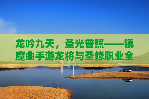 龙吟九天,圣光普照——镇魔曲手游龙将与圣修职业全解析,龙吟九天,圣光普照——镇魔曲手游龙将与圣修职业全解析