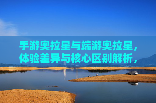 手游奥拉星与端游奥拉星，体验差异与核心区别解析，手游奥拉星与端游奥拉星，体验差异与核心区别解析