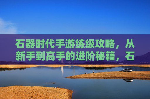 石器时代手游练级攻略，从新手到高手的进阶秘籍，石器时代手游练级攻略，从新手到高手的进阶秘籍