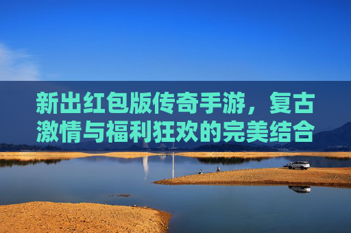 新出红包版传奇手游，复古激情与福利狂欢的完美结合，带你重温热血传奇时代！