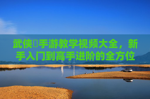 武侠乂手游教学视频大全，新手入门到高手进阶的全方位教学指南
