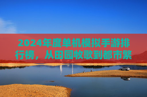2024年度单机模拟手游排行榜,从田园牧歌到都市繁华,这些经典之作引领模拟风潮