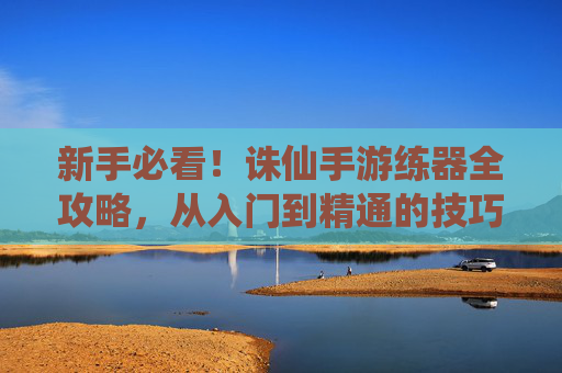 新手必看!诛仙手游练器全攻略,从入门到精通的技巧总结