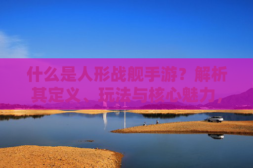 什么是人形战舰手游？解析其定义、玩法与核心魅力，什么是人形战舰手游？解析其定义、玩法与核心魅力