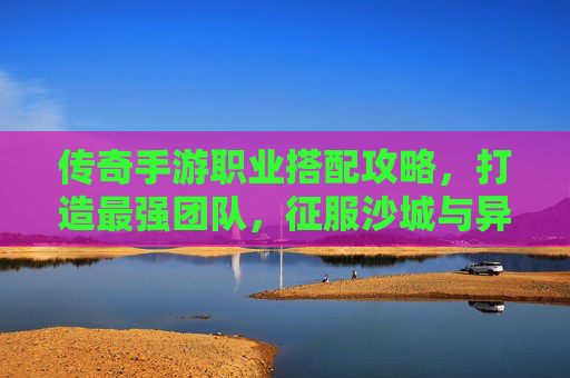 传奇手游职业搭配攻略，打造最强团队，征服沙城与异界！传奇手游职业搭配攻略，打造最强团队，征服沙城与异界！