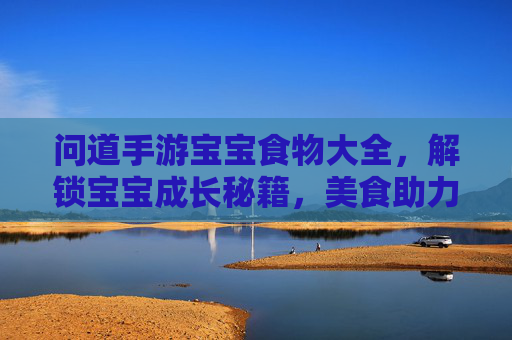 问道手游宝宝食物大全,解锁宝宝成长秘籍,美食助力养成!问道手游宝宝食物大全,解锁成长秘籍,美食助力养成!