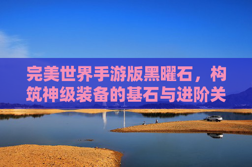 完美世界手游版黑曜石，构筑神级装备的基石与进阶关键，完美世界手游版黑曜石，构筑神级装备的基石与进阶关键