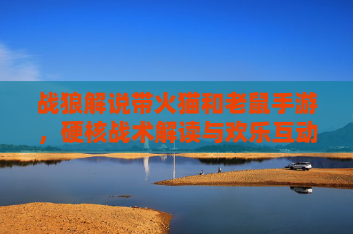 战狼解说带火猫和老鼠手游，硬核战术解读与欢乐互动，解锁游戏新玩法！战狼解说带火猫和老鼠手游，硬核战术解读与欢乐互动，解锁游戏新玩法！
