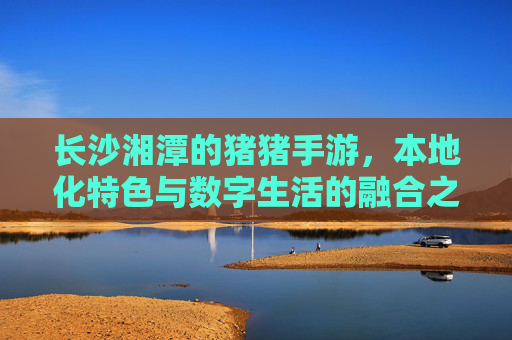 长沙湘潭的猪猪手游，本地化特色与数字生活的融合之旅，长沙湘潭的猪猪手游，本地化特色与数字生活的融合之旅