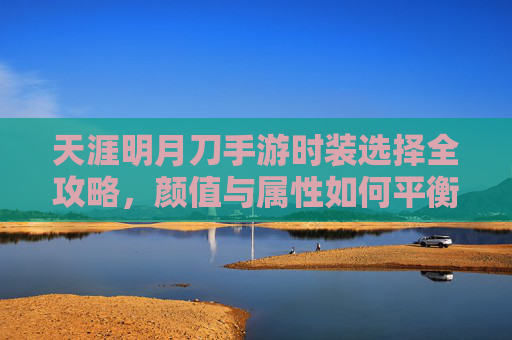 天涯明月刀手游时装选择全攻略,颜值与属性如何平衡?