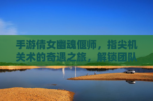手游倩女幽魂偃师，指尖机关术的奇遇之旅，解锁团队协作的神秘机关