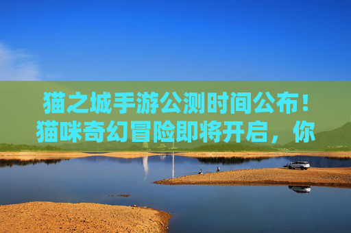 猫之城手游公测时间公布！猫咪奇幻冒险即将开启，你准备好迎接萌宠世界了吗？猫之城手游公测时间公布！猫咪奇幻冒险即将开启，你准备好迎接萌宠世界了吗？