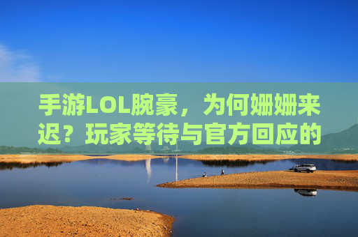 手游LOL腕豪，为何姗姗来迟？玩家等待与官方回应的对比，手游LOL腕豪上线延迟，玩家等待与官方回应的对比