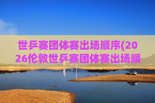世乒赛团体赛出场顺序(2026伦敦世乒赛团体赛出场顺序)