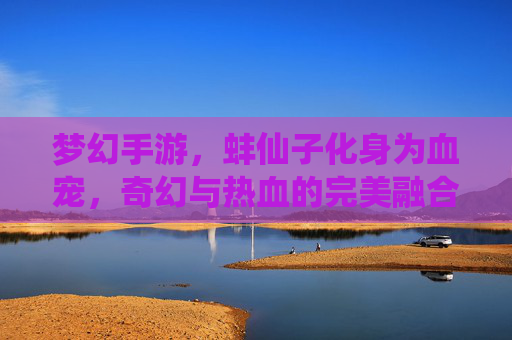 梦幻手游，蚌仙子化身为血宠，奇幻与热血的完美融合，梦幻手游，蚌仙子化身为血宠，奇幻与热血的完美融合