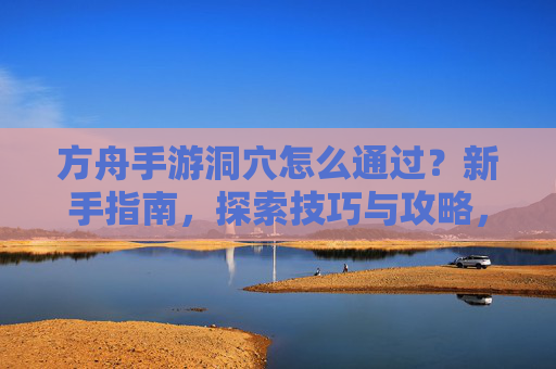 方舟手游洞穴怎么通过?新手指南,探索技巧与攻略,方舟手游洞穴通关指南,新手入门与探索技巧全解析
