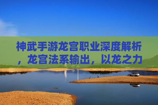 神武手游龙宫职业深度解析,龙宫法系输出,以龙之力守护神兽与玩家