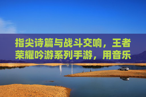 指尖诗篇与战斗交响,王者荣耀吟游系列手游,用音乐与角色扮演重塑移动端游戏体验