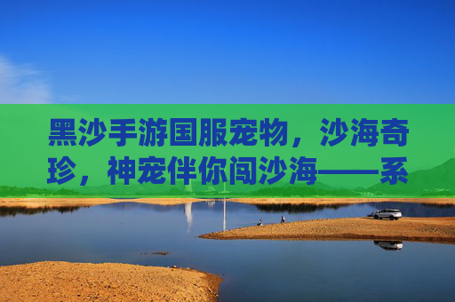 黑沙手游国服宠物,沙海奇珍,神宠伴你闯沙海——系统解析与培养指南