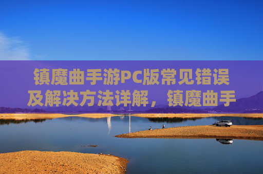 镇魔曲手游PC版常见错误及解决方法详解，镇魔曲手游PC版常见错误及解决方法详解