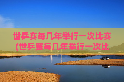 世乒赛每几年举行一次比赛(世乒赛每几年举行一次比赛)世乒赛每几年举行一次比赛？