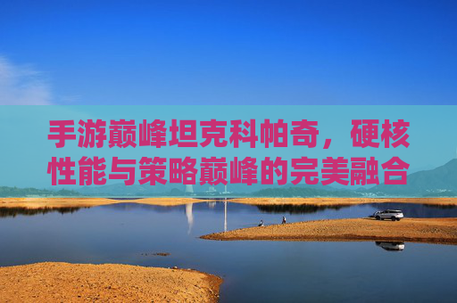手游巅峰坦克科帕奇,硬核性能与策略巅峰的完美融合,引领坦克手游新标杆