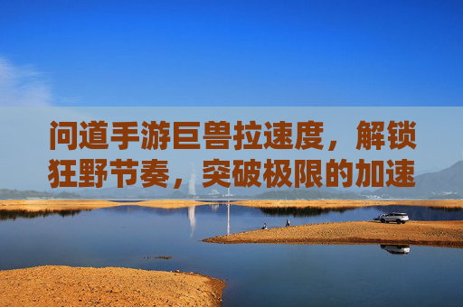 问道手游巨兽拉速度，解锁狂野节奏，突破极限的加速之道，问道手游巨兽拉速度，解锁狂野节奏，突破极限的加速之道