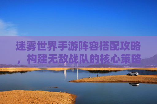 迷雾世界手游阵容搭配攻略,构建无敌战队的核心策略与实战技巧,迷雾世界手游阵容搭配攻略,构建无敌战队的核心策略与实战技巧