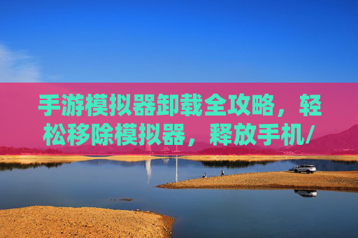 手游模拟器卸载全攻略,轻松移除模拟器,释放手机/电脑空间