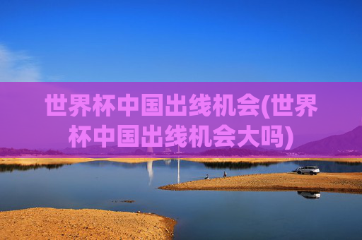 世界杯中国出线机会(世界杯中国出线机会大吗)