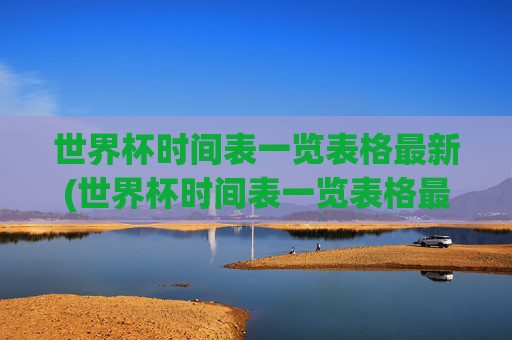 世界杯时间表一览表格最新(世界杯时间表一览表格最新版)世界杯时间表一览表格最新版