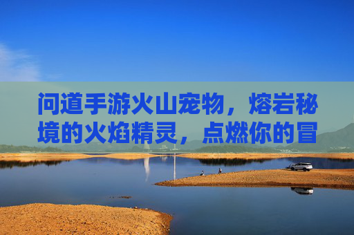 问道手游火山宠物,熔岩秘境的火焰精灵,点燃你的冒险激情,问道手游火山宠物,熔岩秘境火焰精灵,点燃冒险激情