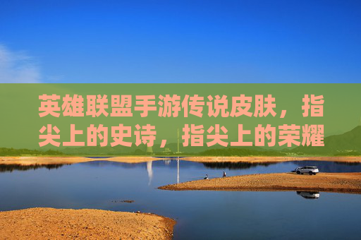 英雄联盟手游传说皮肤，指尖上的史诗，指尖上的荣耀